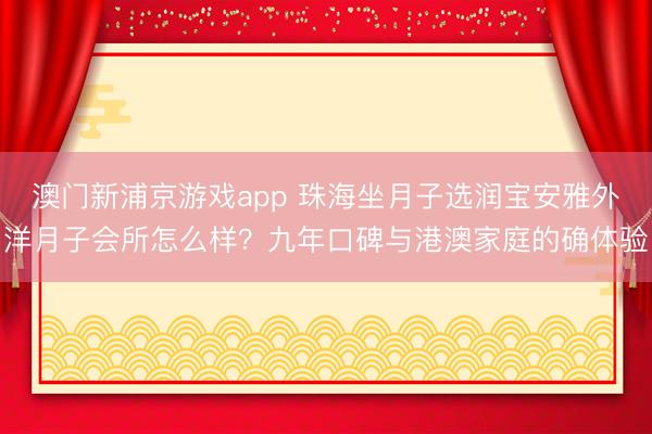 澳门新浦京游戏app 珠海坐月子选润宝安雅外洋月子会所怎么样？九年口碑与港澳家庭的确体验