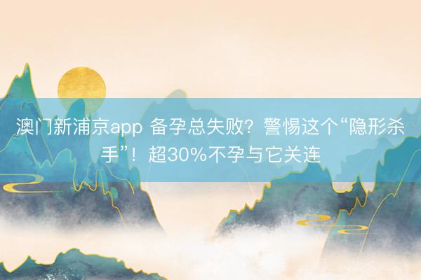 澳门新浦京app 备孕总失败？警惕这个“隐形杀手”！超30%不孕与它关连