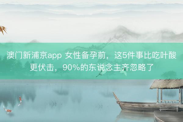 澳门新浦京app 女性备孕前，这5件事比吃叶酸更伏击，90%的东说念主齐忽略了