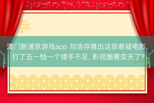 澳门新浦京游戏app 刘浩存推出这部悬疑电影, 打了五一档一个措手不足, 影视圈要变天了?