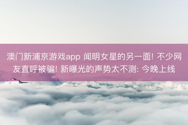 澳门新浦京游戏app 闻明女星的另一面! 不少网友直呼被骗! 新曝光的声势太不测: 今晚上线
