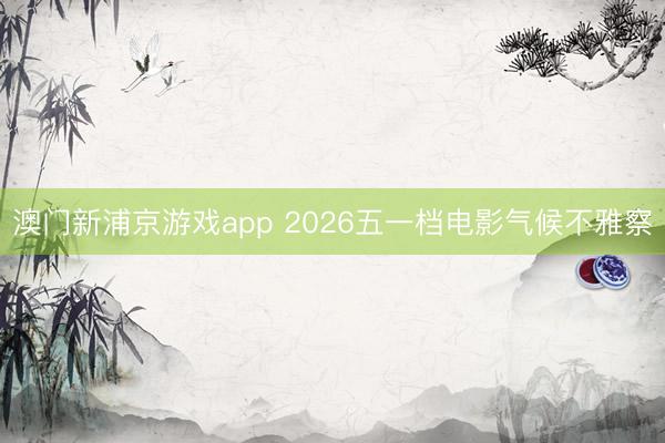 澳门新浦京游戏app 2026五一档电影气候不雅察