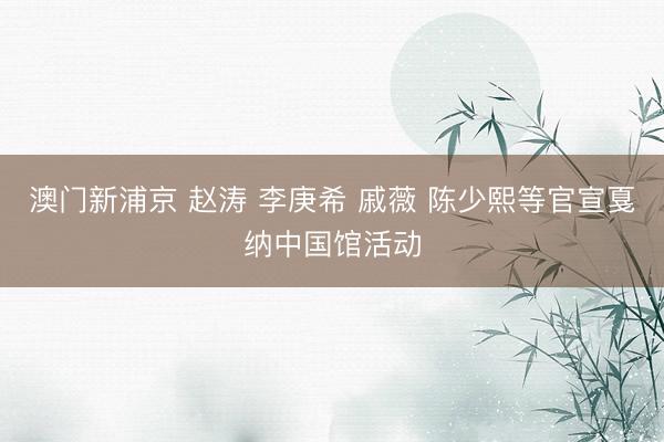 澳门新浦京 赵涛 李庚希 戚薇 陈少熙等官宣戛纳中国馆活动