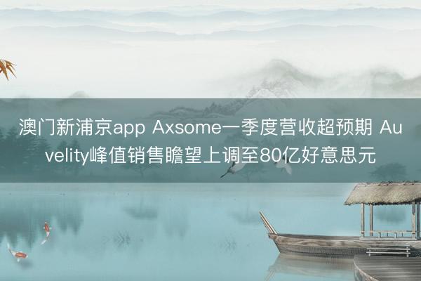 澳门新浦京app Axsome一季度营收超预期 Auvelity峰值销售瞻望上调至80亿好意思元