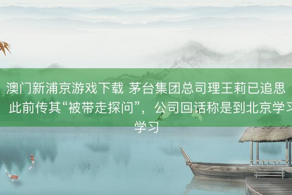 澳门新浦京游戏下载 茅台集团总司理王莉已追思，此前传其“被带走探问”，公司回话称是到北京学习