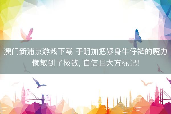 澳门新浦京游戏下载 于明加把紧身牛仔裤的魔力懒散到了极致, 自信且大方标记!