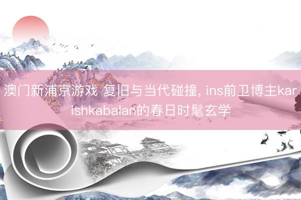 澳门新浦京游戏 复旧与当代碰撞, ins前卫博主karishkabalan的春日时髦玄学