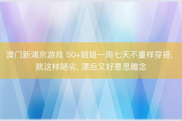 澳门新浦京游戏 50+姐姐一周七天不重样穿搭, 就这样陋劣, 漂后又好意思瞻念