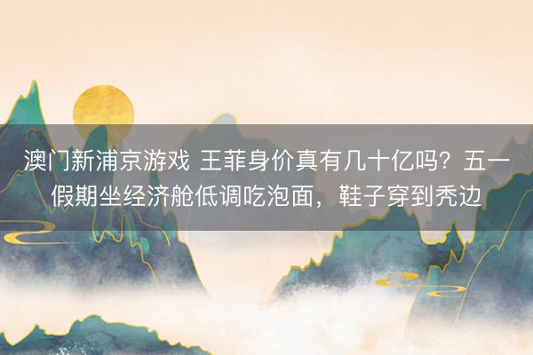 澳门新浦京游戏 王菲身价真有几十亿吗？五一假期坐经济舱低调吃泡面，鞋子穿到秃边