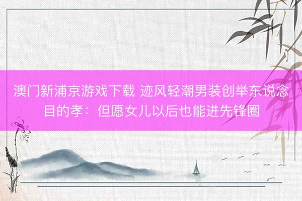 澳门新浦京游戏下载 迹风轻潮男装创举东说念目的孝：但愿女儿以后也能进先锋圈