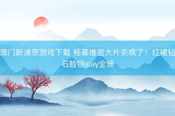 澳门新浦京游戏下载 杨幂维密大片杀疯了！红裙钻石脸链slay全场